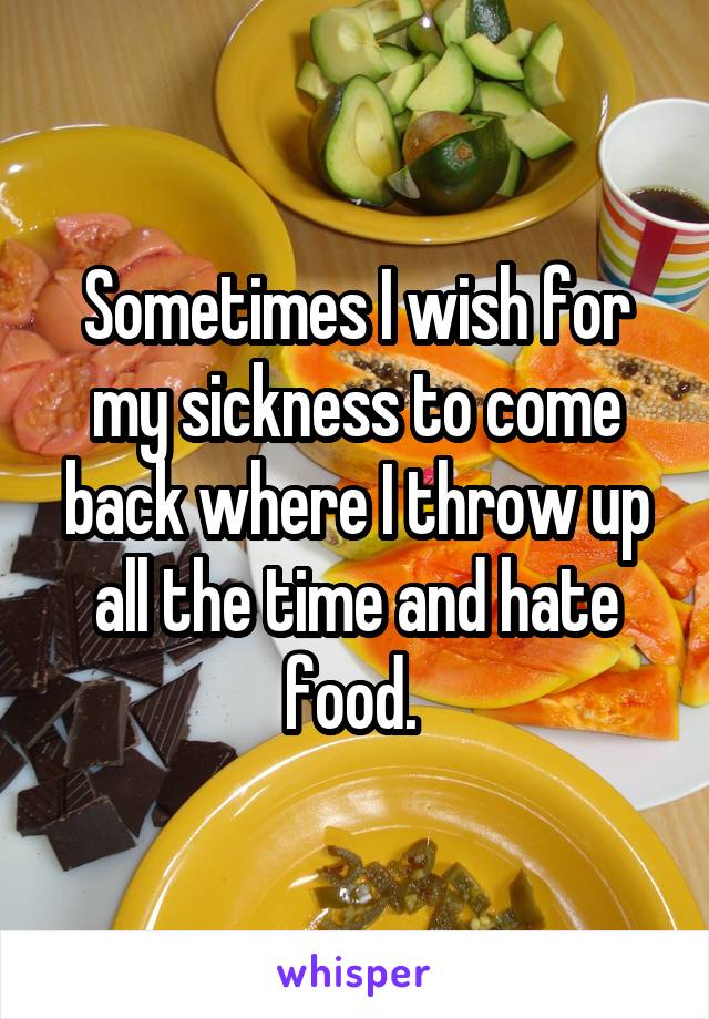 Sometimes I wish for my sickness to come back where I throw up all the time and hate food. 