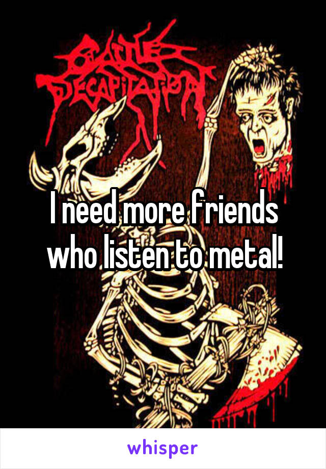 I need more friends who listen to metal!