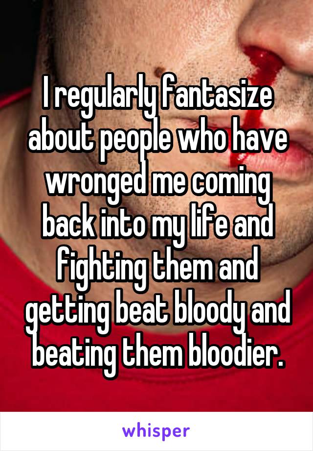I regularly fantasize about people who have wronged me coming back into my life and fighting them and getting beat bloody and beating them bloodier.
