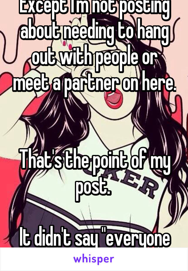 Except I'm not posting about needing to hang out with people or meet a partner on here. 

That's the point of my post. 

It didn't say "everyone on whisper is a loser"... 