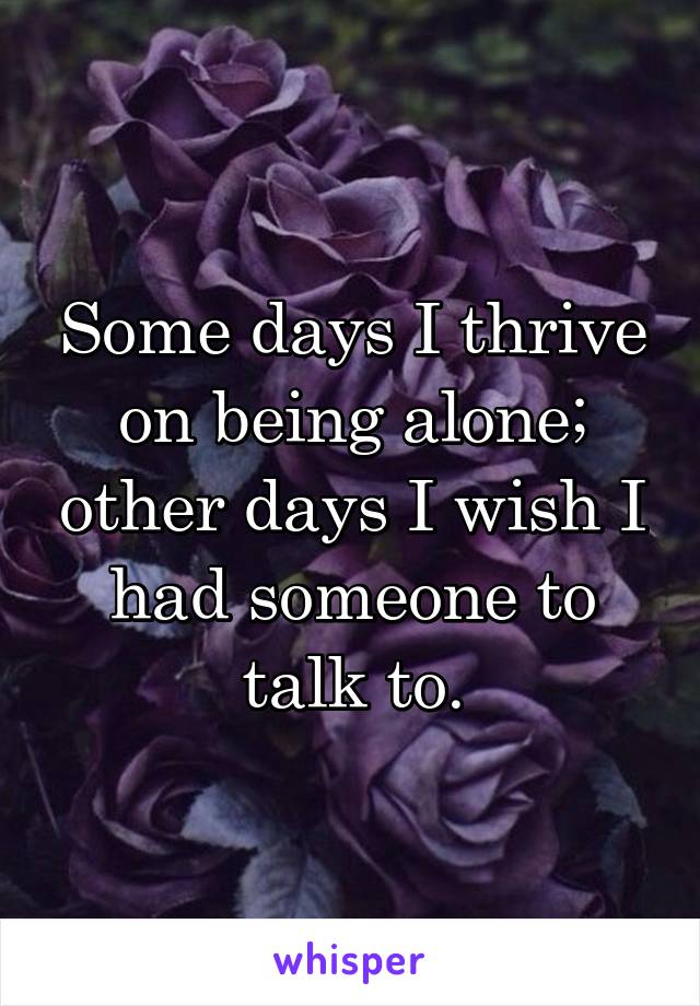 Some days I thrive on being alone; other days I wish I had someone to talk to.