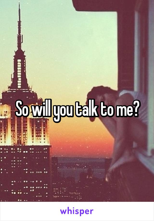 So will you talk to me?