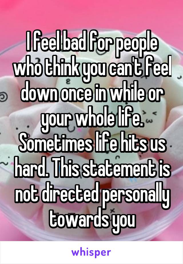I feel bad for people who think you can't feel down once in while or your whole life. Sometimes life hits us hard. This statement is not directed personally towards you