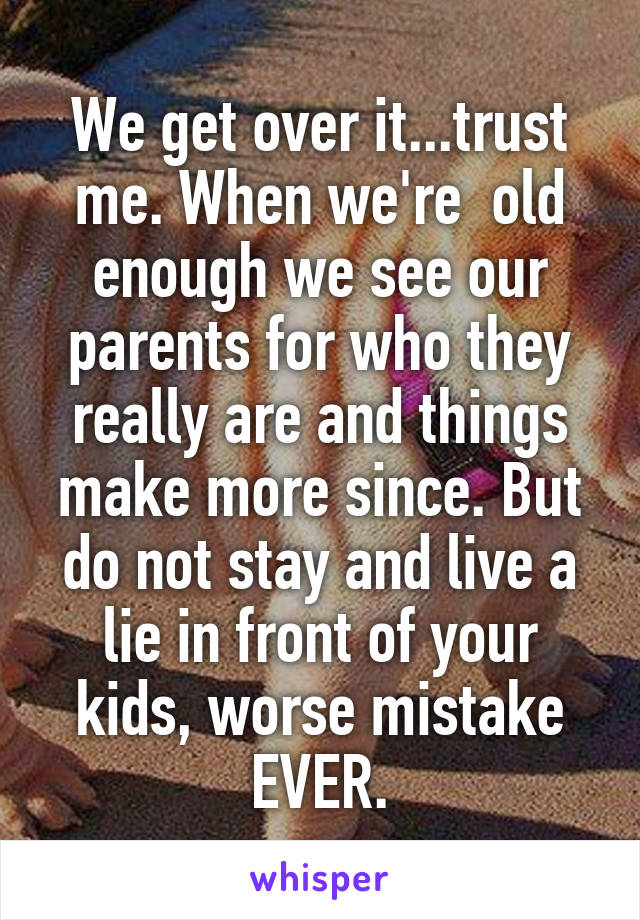 We get over it...trust me. When we're  old enough we see our parents for who they really are and things make more since. But do not stay and live a lie in front of your kids, worse mistake EVER.