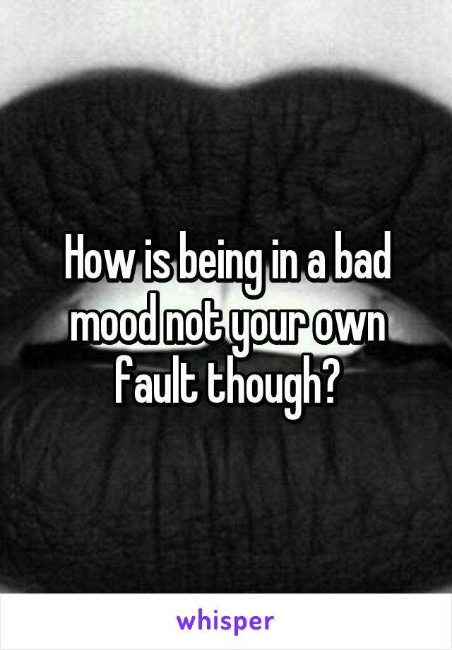 How is being in a bad mood not your own fault though?