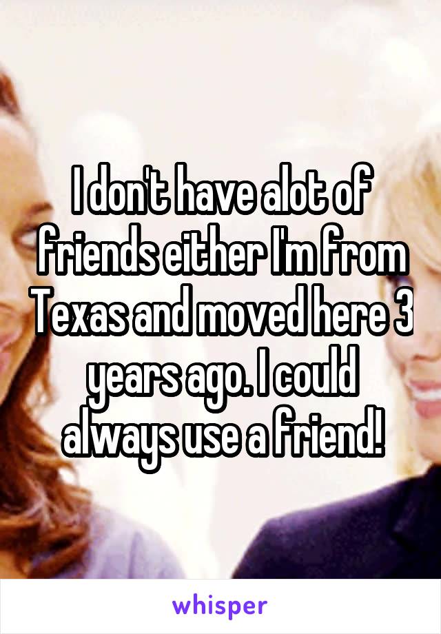 I don't have alot of friends either I'm from Texas and moved here 3 years ago. I could always use a friend!