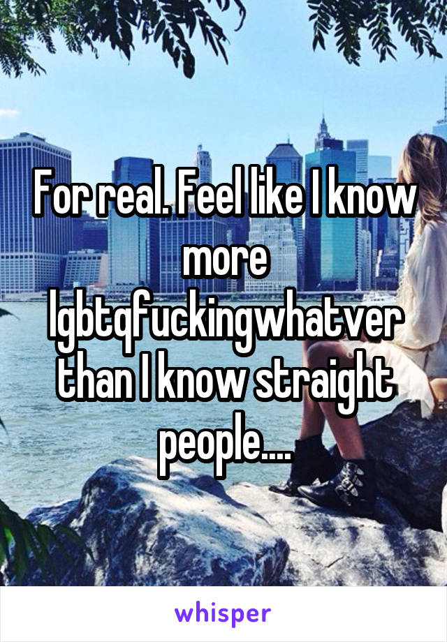 For real. Feel like I know more lgbtqfuckingwhatver than I know straight people....