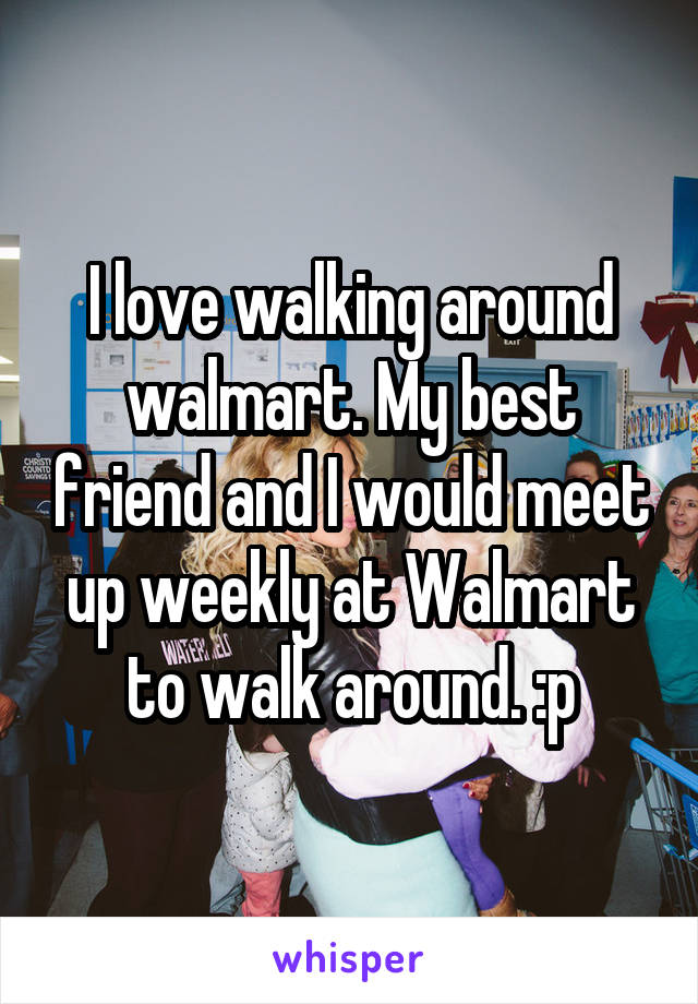 I love walking around walmart. My best friend and I would meet up weekly at Walmart to walk around. :p