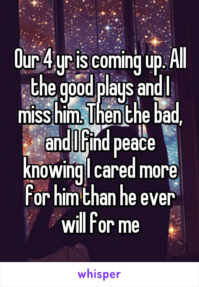 Our 4 yr is coming up. All the good plays and I miss him. Then the bad, and I find peace knowing I cared more for him than he ever will for me