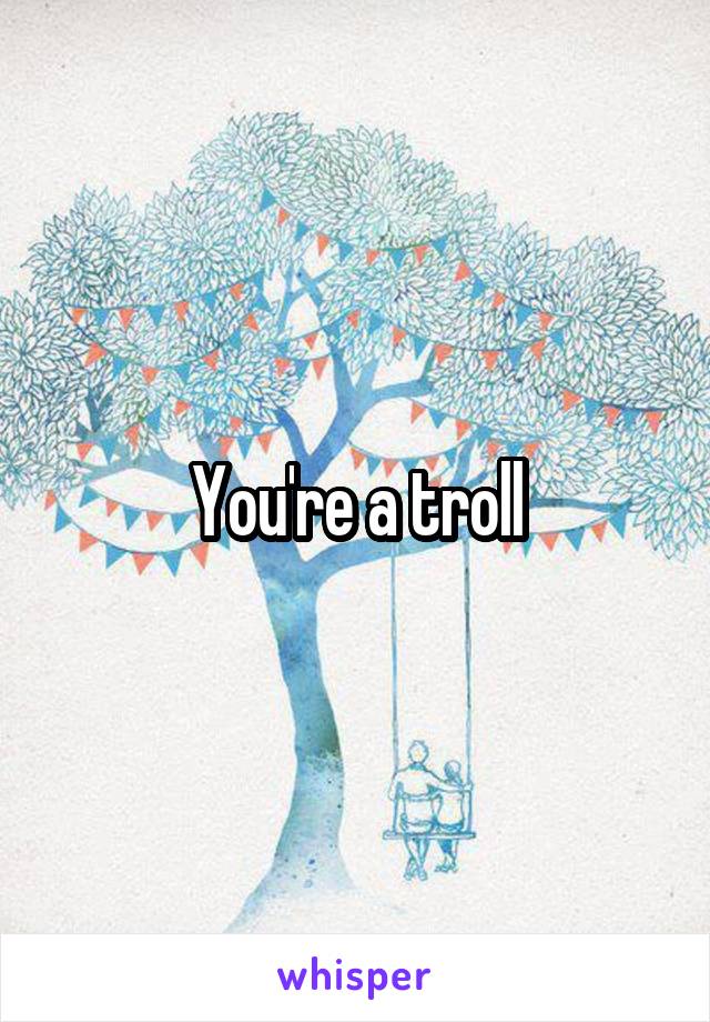 You're a troll