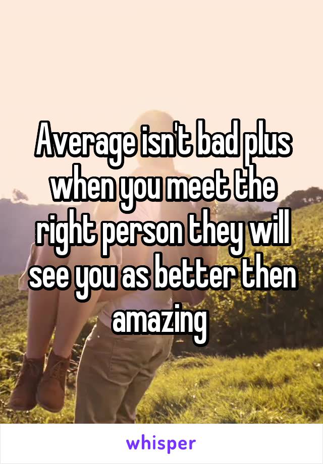 Average isn't bad plus when you meet the right person they will see you as better then amazing 