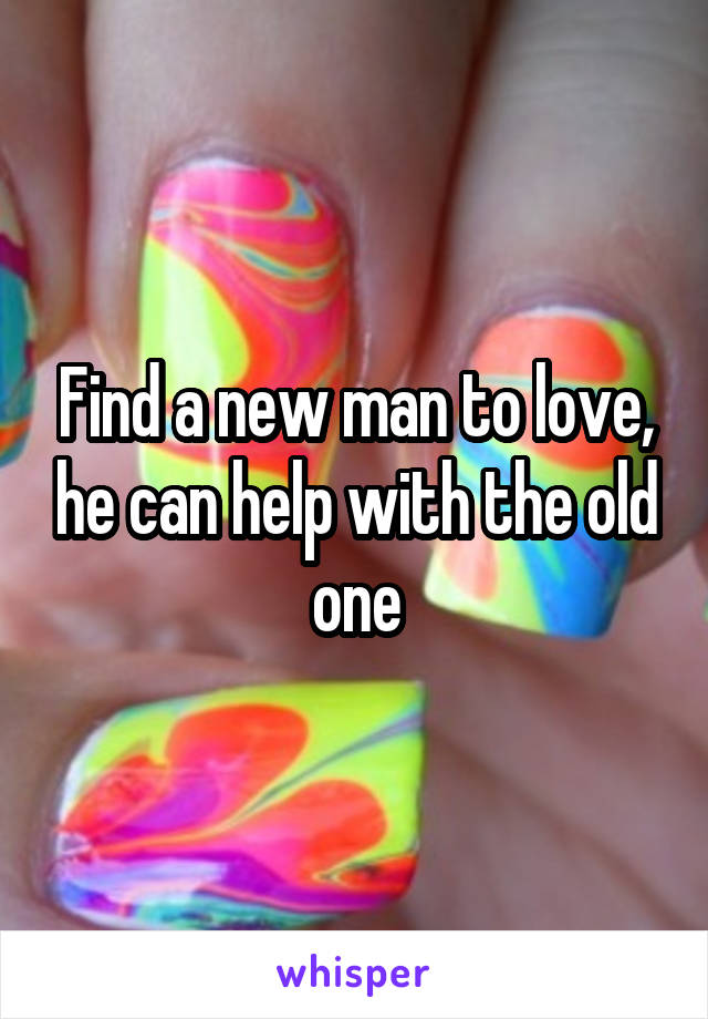 Find a new man to love, he can help with the old one