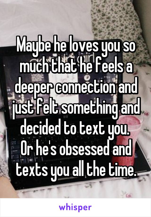 Maybe he loves you so much that he feels a deeper connection and just felt something and decided to text you. 
Or he's obsessed and texts you all the time.