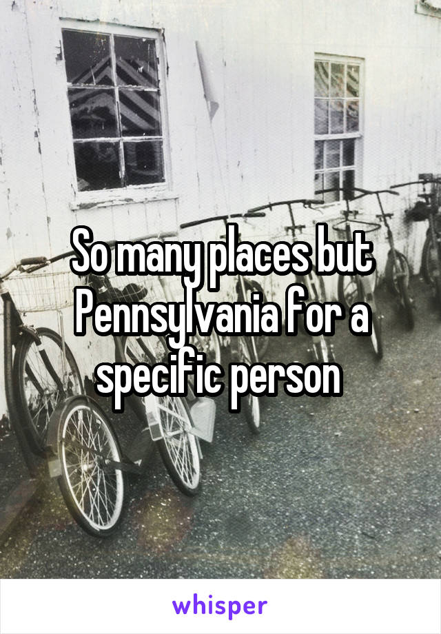 So many places but Pennsylvania for a specific person 