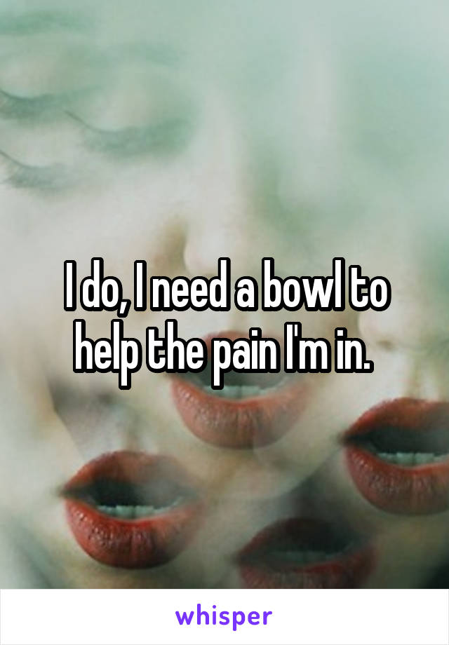I do, I need a bowl to help the pain I'm in. 