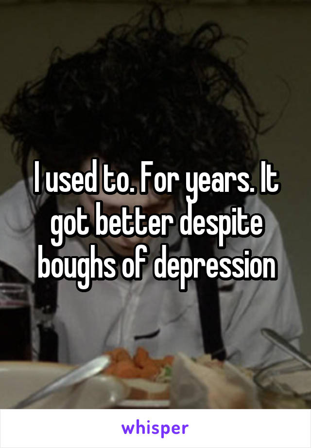I used to. For years. It got better despite boughs of depression