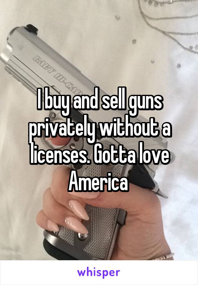 I buy and sell guns privately without a licenses. Gotta love America 