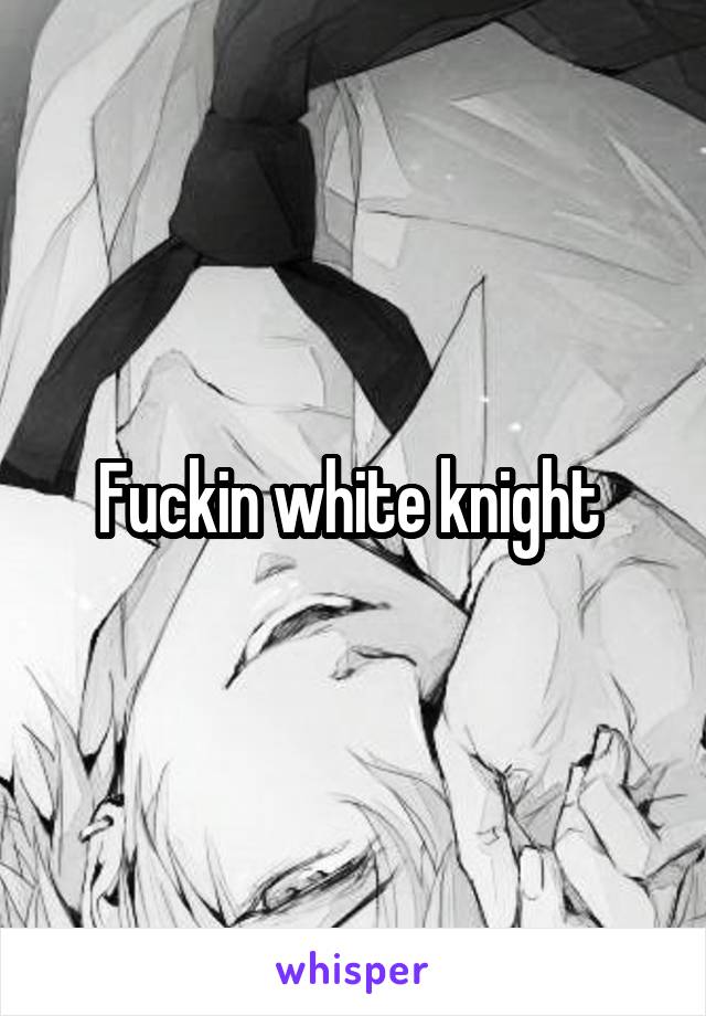 Fuckin white knight 