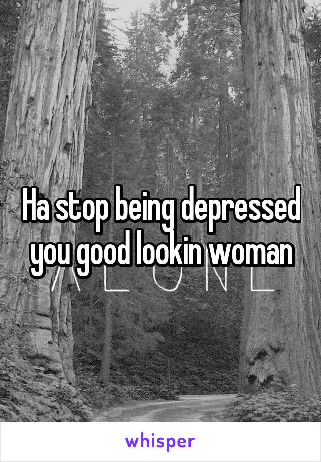Ha stop being depressed you good lookin woman