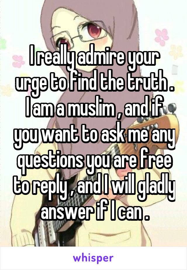 I really admire your urge to find the truth .
I am a muslim , and if you want to ask me any questions you are free to reply , and I will gladly answer if I can .