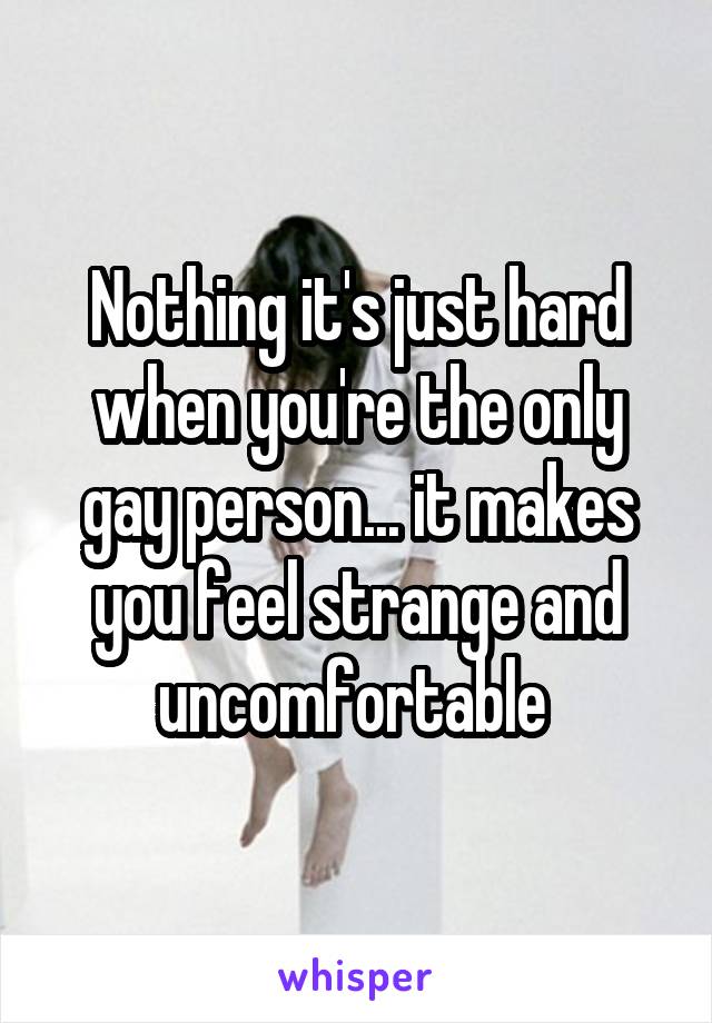 Nothing it's just hard when you're the only gay person... it makes you feel strange and uncomfortable 