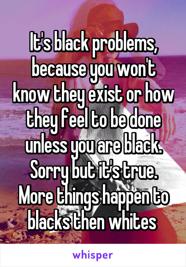 It's black problems, because you won't know they exist or how they feel to be done unless you are black. Sorry but it's true. More things happen to blacks then whites 