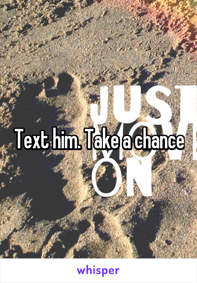 Text him. Take a chance