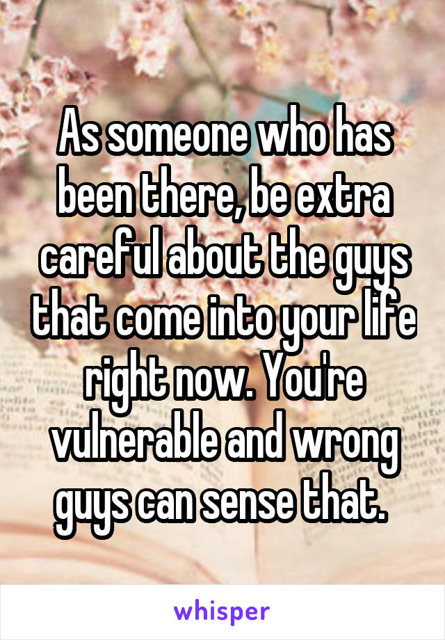 As someone who has been there, be extra careful about the guys that come into your life right now. You're vulnerable and wrong guys can sense that. 