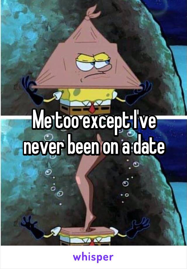 Me too except I've never been on a date