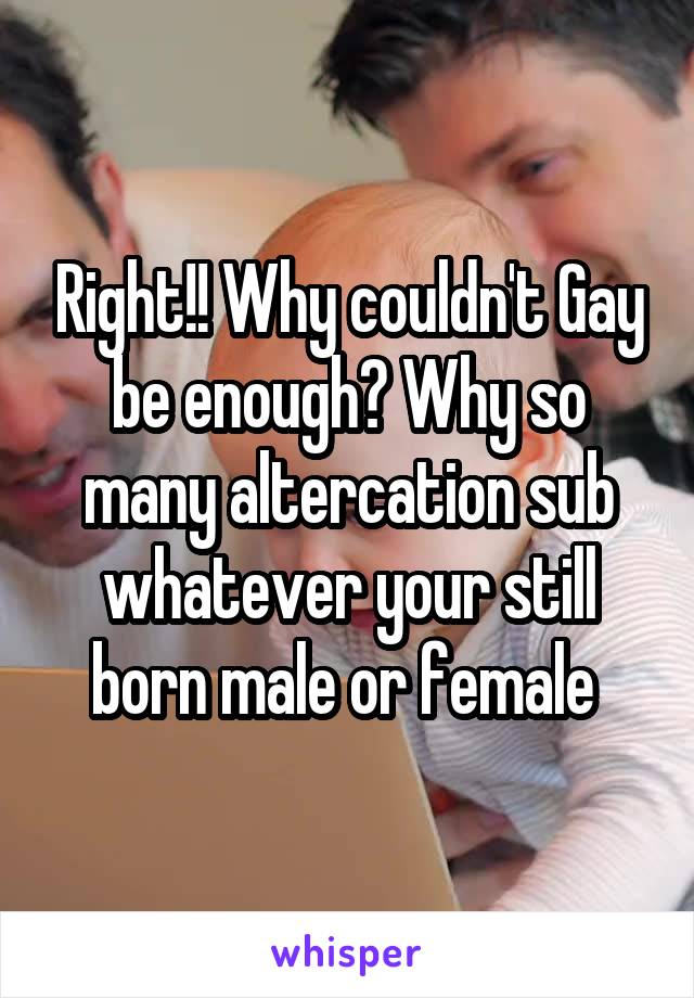 Right!! Why couldn't Gay be enough? Why so many altercation sub whatever your still born male or female 
