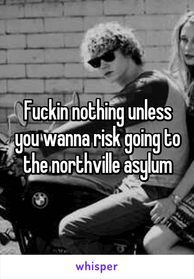 Fuckin nothing unless you wanna risk going to the northville asylum