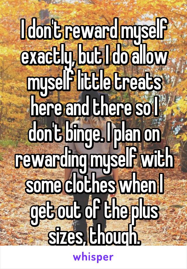 I don't reward myself exactly, but I do allow myself little treats here and there so I don't binge. I plan on rewarding myself with some clothes when I get out of the plus sizes, though.