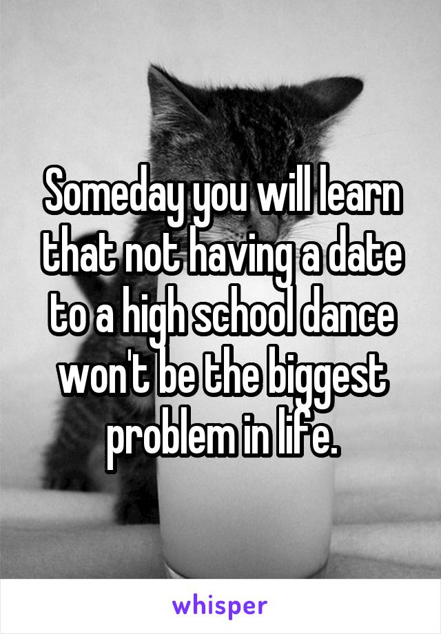 Someday you will learn that not having a date to a high school dance won't be the biggest problem in life.