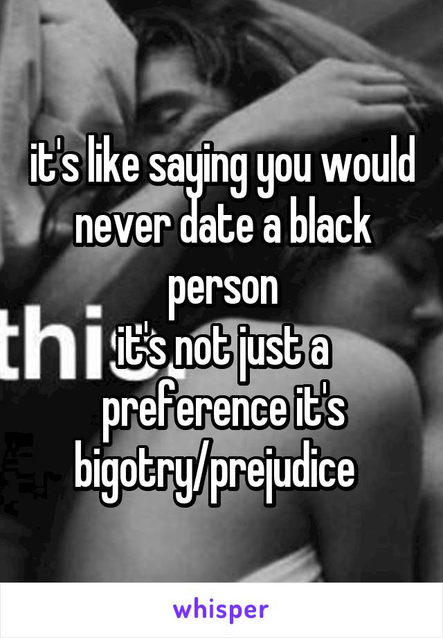 it's like saying you would never date a black person
it's not just a preference it's bigotry/prejudice  