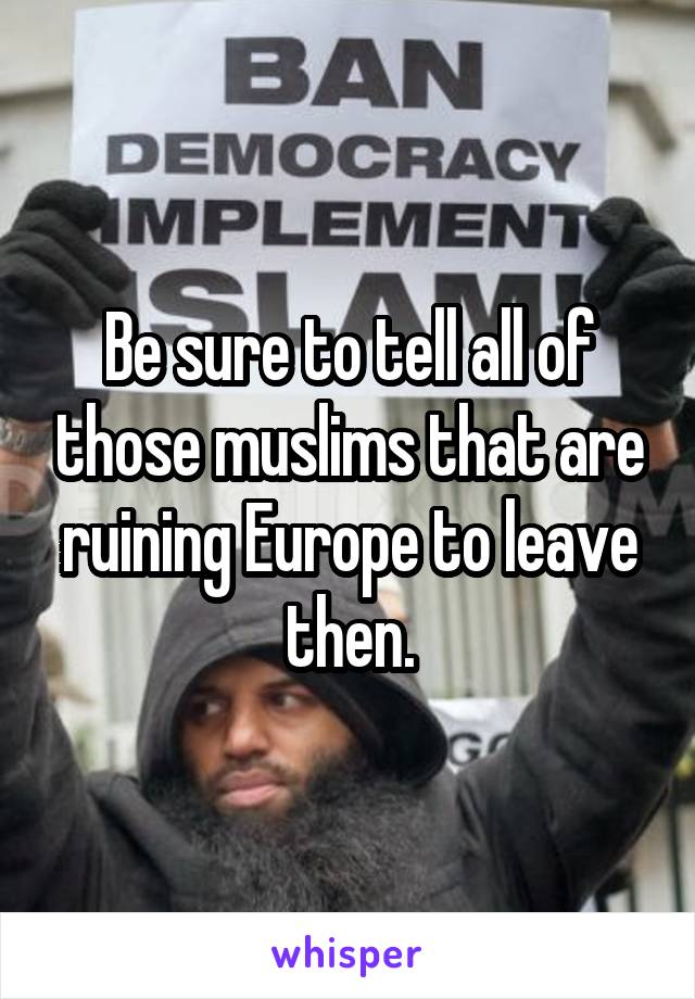 Be sure to tell all of those muslims that are ruining Europe to leave then.