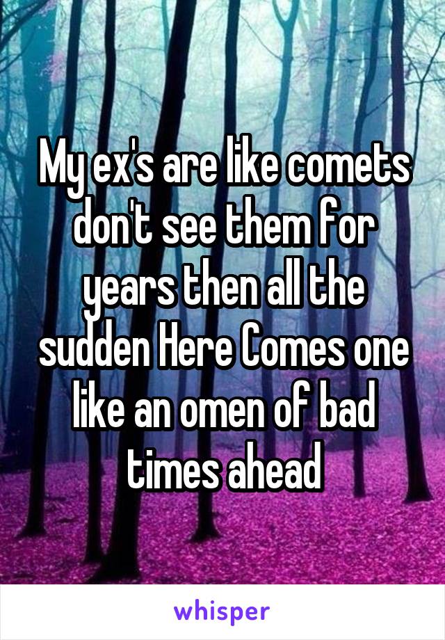 My ex's are like comets don't see them for years then all the sudden Here Comes one like an omen of bad times ahead