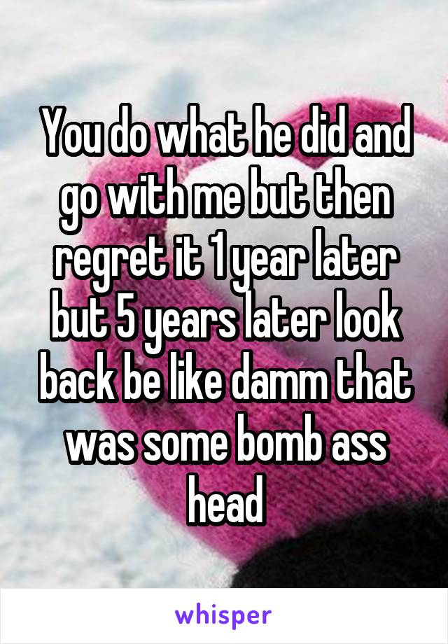 You do what he did and go with me but then regret it 1 year later but 5 years later look back be like damm that was some bomb ass head