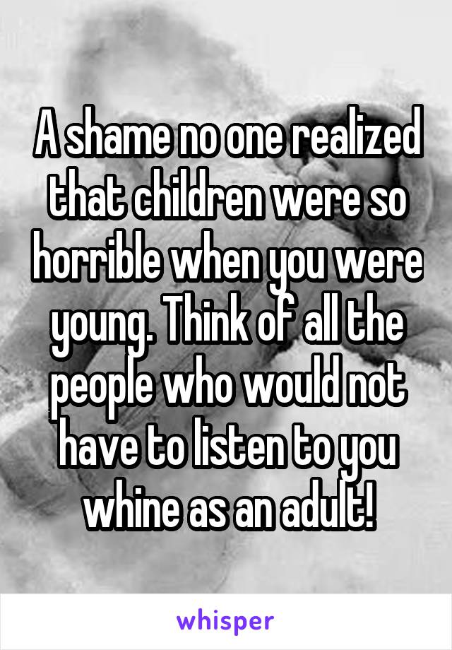 A shame no one realized that children were so horrible when you were young. Think of all the people who would not have to listen to you whine as an adult!