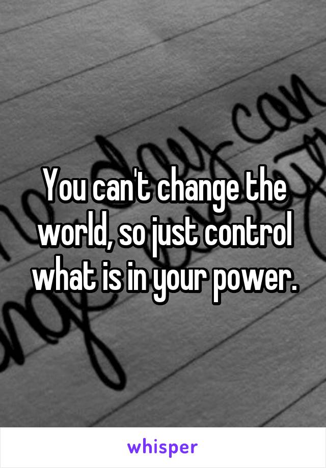 You can't change the world, so just control what is in your power.
