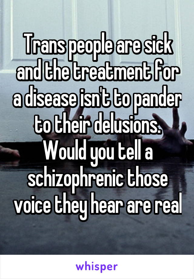 Trans people are sick and the treatment for a disease isn't to pander to their delusions. Would you tell a schizophrenic those voice they hear are real 
