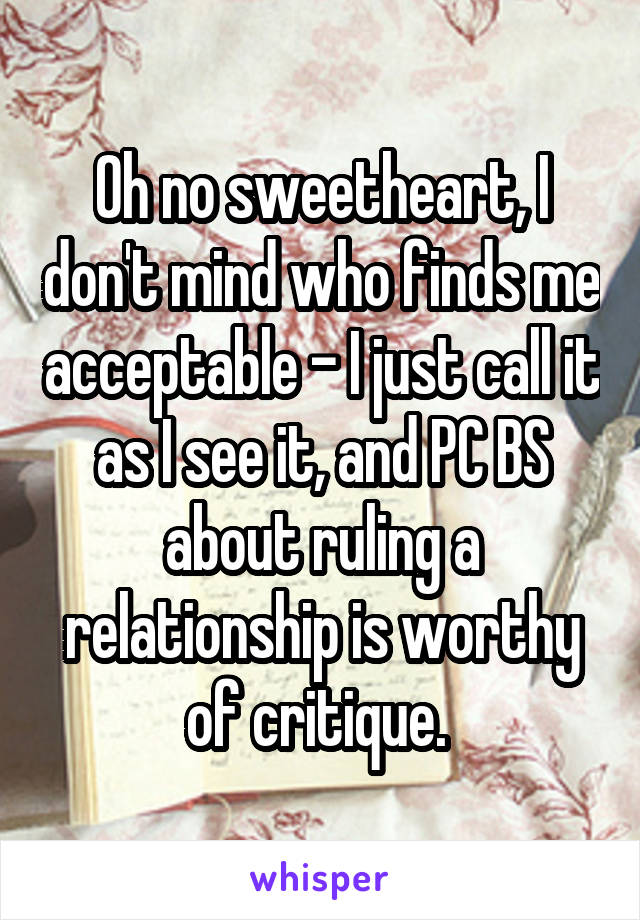 Oh no sweetheart, I don't mind who finds me acceptable - I just call it as I see it, and PC BS about ruling a relationship is worthy of critique. 