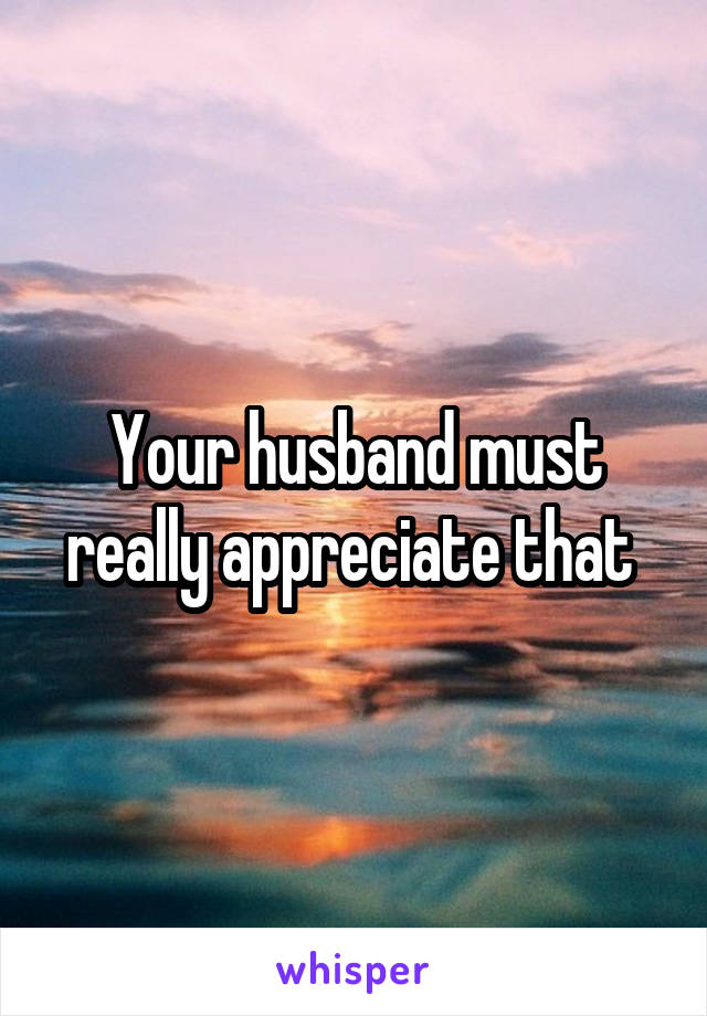 Your husband must really appreciate that 