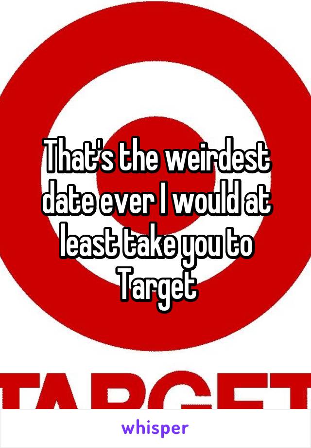 That's the weirdest date ever I would at least take you to Target