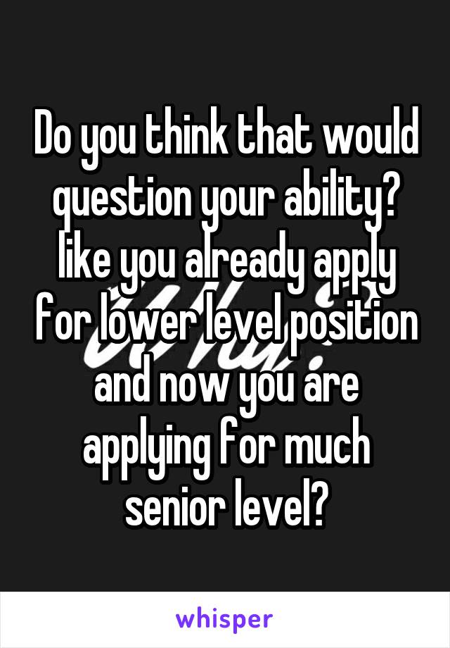 Do you think that would question your ability? like you already apply for lower level position and now you are applying for much senior level?