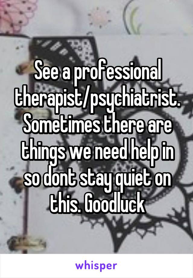 See a professional therapist/psychiatrist. Sometimes there are things we need help in so dont stay quiet on this. Goodluck