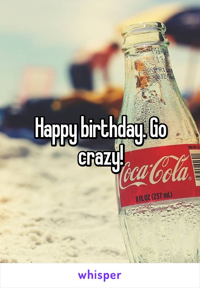 Happy birthday. Go crazy!