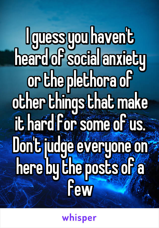 I guess you haven't heard of social anxiety or the plethora of other things that make it hard for some of us. Don't judge everyone on here by the posts of a few