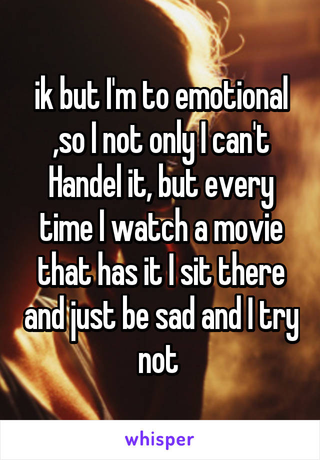 ik but I'm to emotional ,so I not only I can't Handel it, but every time I watch a movie that has it I sit there and just be sad and I try not 