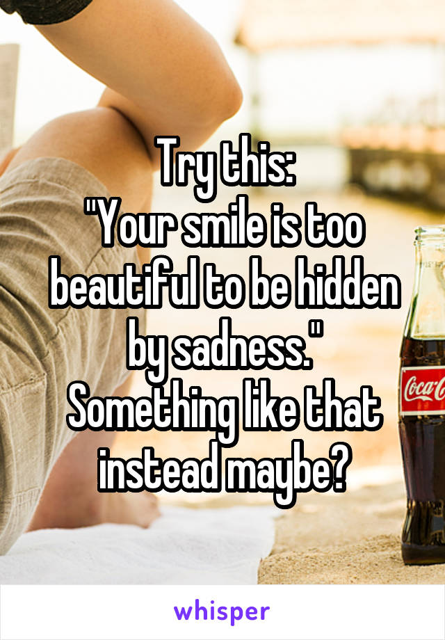 Try this:
"Your smile is too beautiful to be hidden by sadness."
Something like that instead maybe?