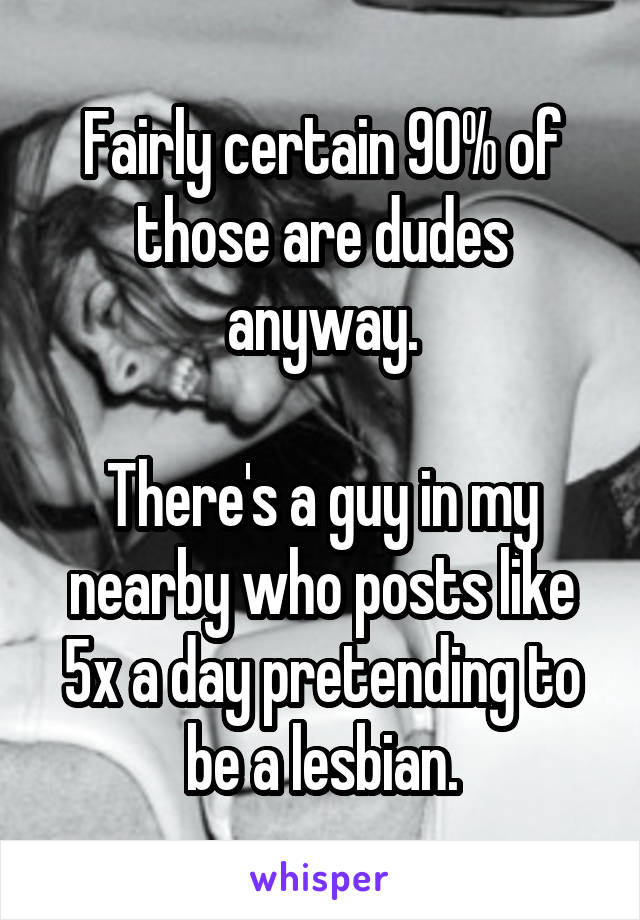 Fairly certain 90% of those are dudes anyway.

There's a guy in my nearby who posts like 5x a day pretending to be a lesbian.